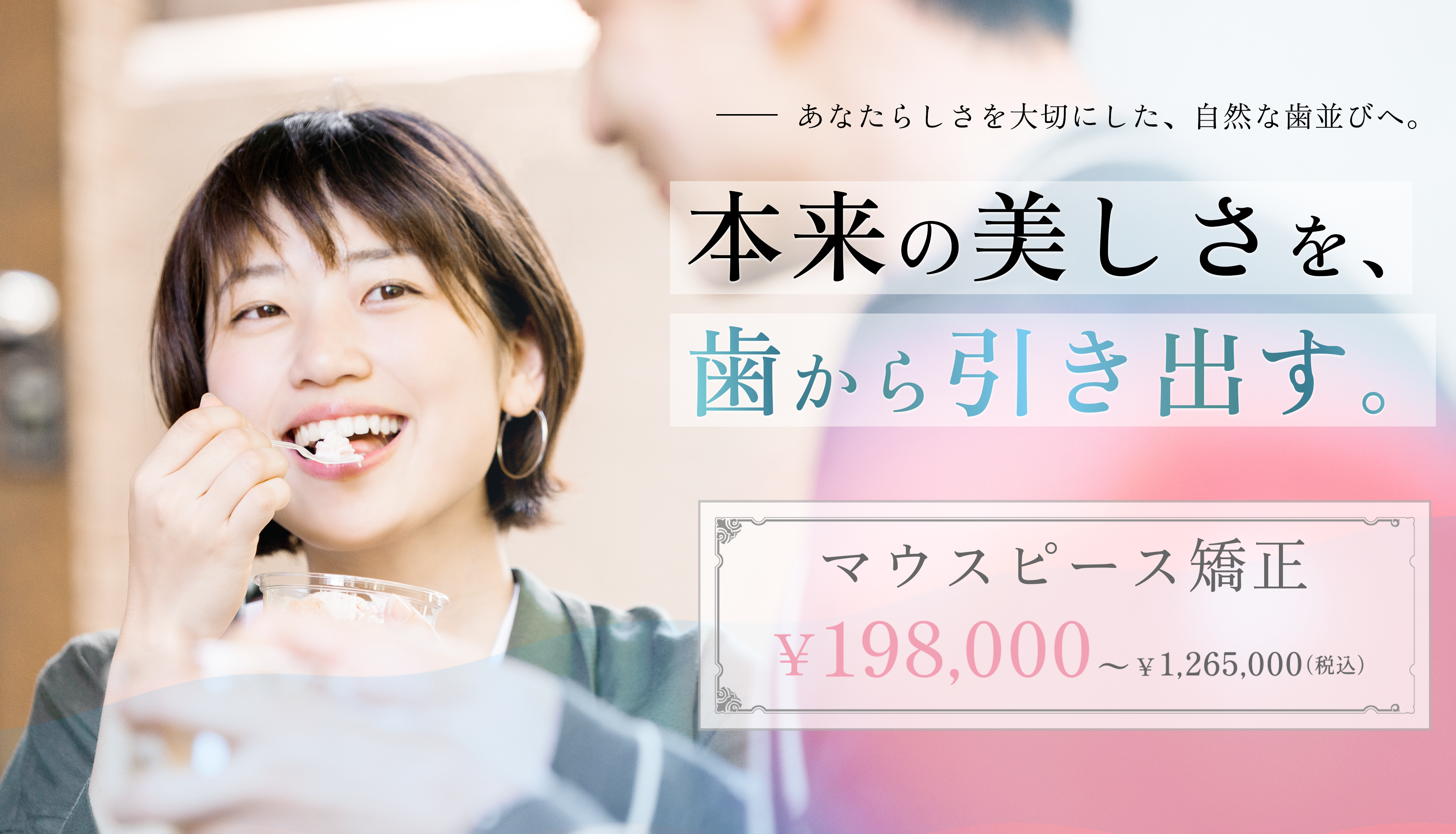 あなたらしさを大切にした、自然な歯並びへ。本来の美しさを歯から引き出す。マウスピース矯正198,000円～1,265,000円